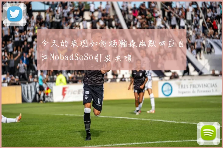 今天的表现如何杨瀚森幽默回应自评NobadSoSo引发共鸣