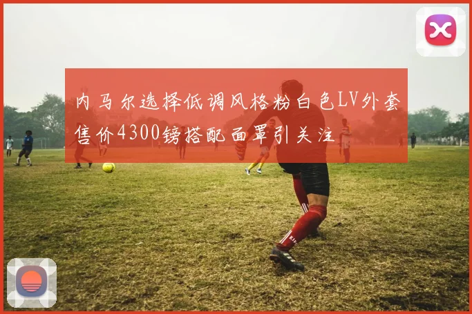 内马尔选择低调风格粉白色LV外套售价4300镑搭配面罩引关注