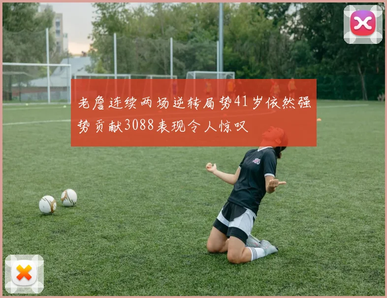 老詹连续两场逆转局势41岁依然强势贡献3088表现令人惊叹