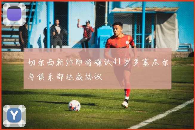 切尔西新帅即将确认41岁罗塞尼尔与俱乐部达成协议