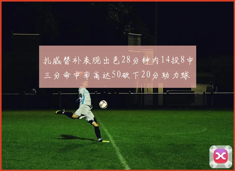 扎威替补表现出色28分钟内14投8中三分命中率高达50砍下20分助力球队进攻稳定