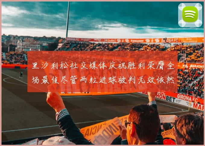 里沙利松社交媒体庆祝胜利荣膺全场最佳尽管两粒进球被判无效依然贡献助攻