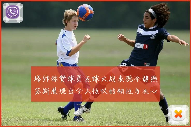 塔帅称赞球员点球大战表现冷静热苏斯展现出令人惊叹的韧性与决心