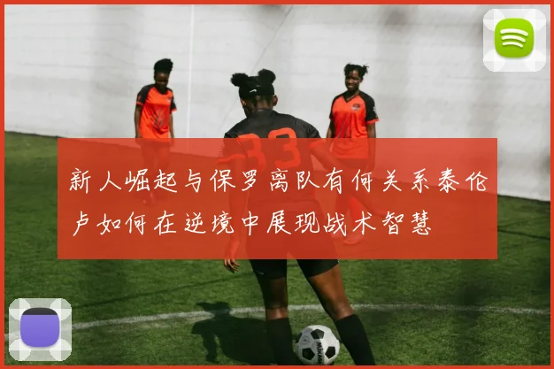 新人崛起与保罗离队有何关系泰伦卢如何在逆境中展现战术智慧