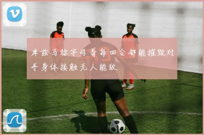 库兹马称字母哥每回合都能摧毁对手身体接触无人能敌