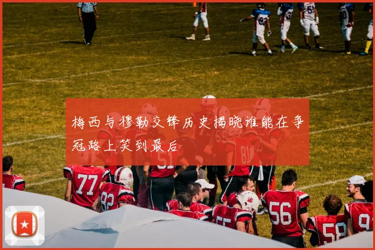 梅西与穆勒交锋历史揭晓谁能在争冠路上笑到最后