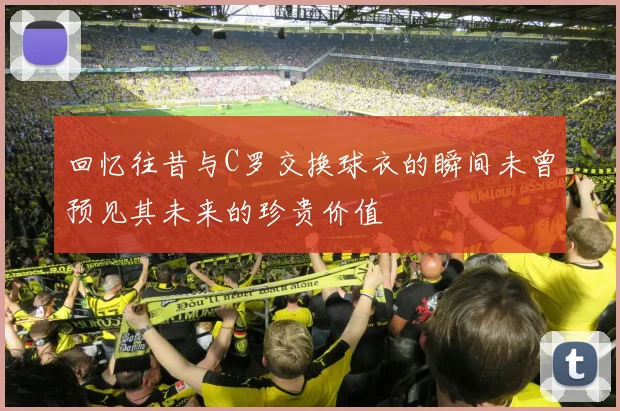 回忆往昔与C罗交换球衣的瞬间未曾预见其未来的珍贵价值