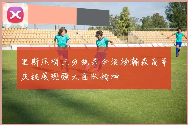 里斯压哨三分绝杀全场杨瀚森高举庆祝展现强大团队精神