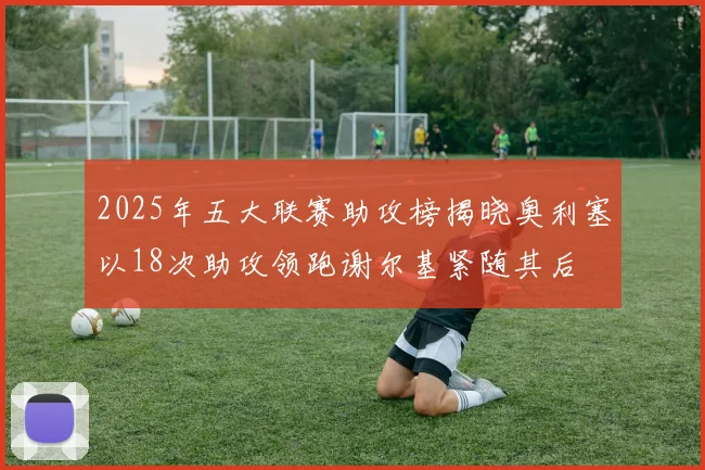 2025年五大联赛助攻榜揭晓奥利塞以18次助攻领跑谢尔基紧随其后