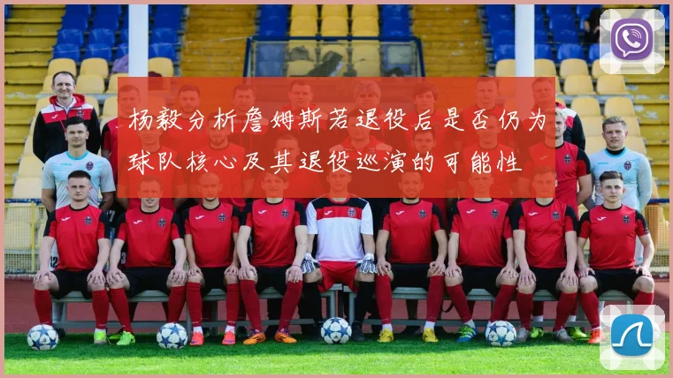 杨毅分析詹姆斯若退役后是否仍为球队核心及其退役巡演的可能性