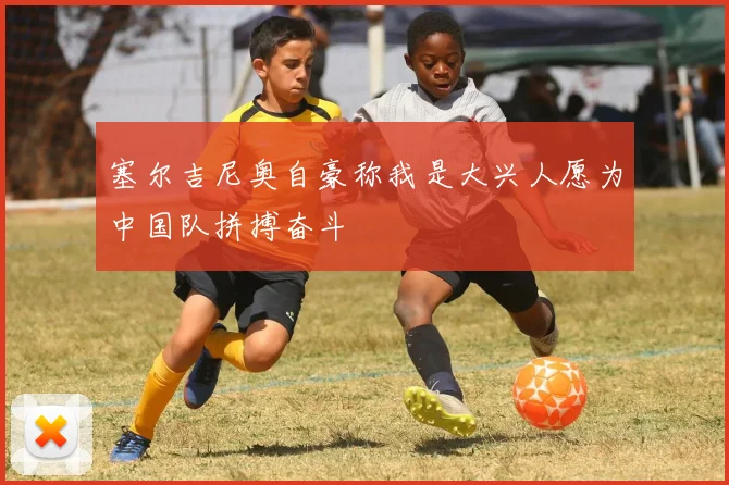 塞尔吉尼奥自豪称我是大兴人愿为中国队拼搏奋斗