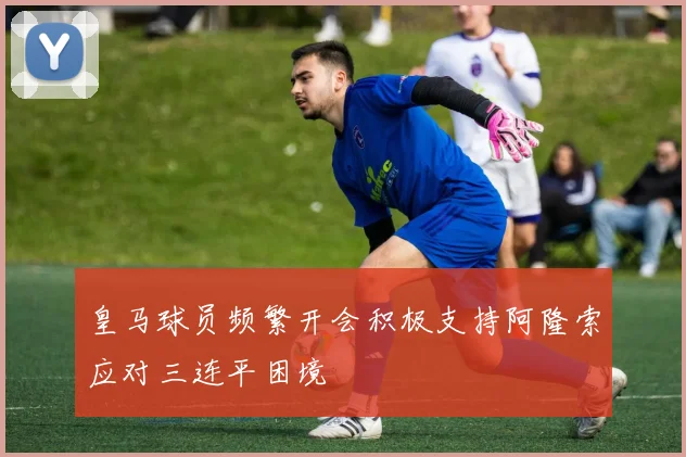 皇马球员频繁开会积极支持阿隆索应对三连平困境