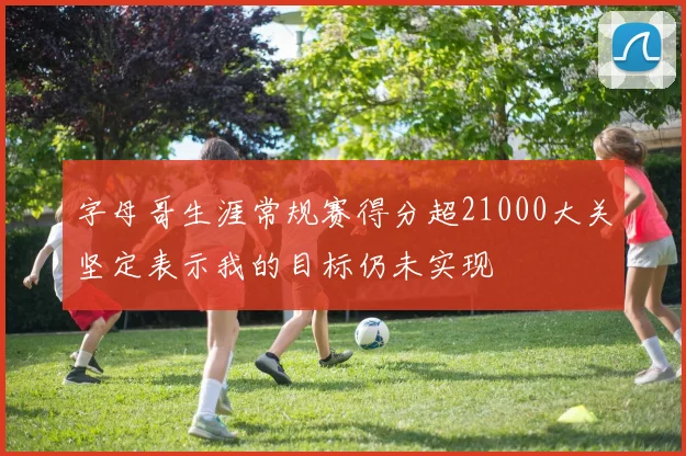 字母哥生涯常规赛得分超21000大关坚定表示我的目标仍未实现