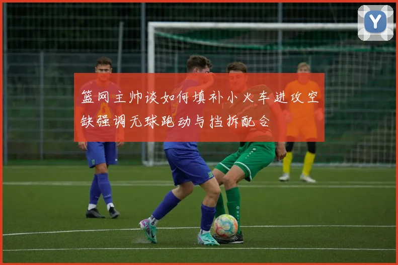 篮网主帅谈如何填补小火车进攻空缺强调无球跑动与挡拆配合