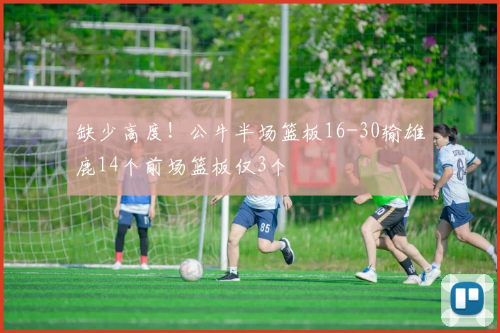 缺少高度！公牛半场篮板16-30输雄鹿14个前场篮板仅3个