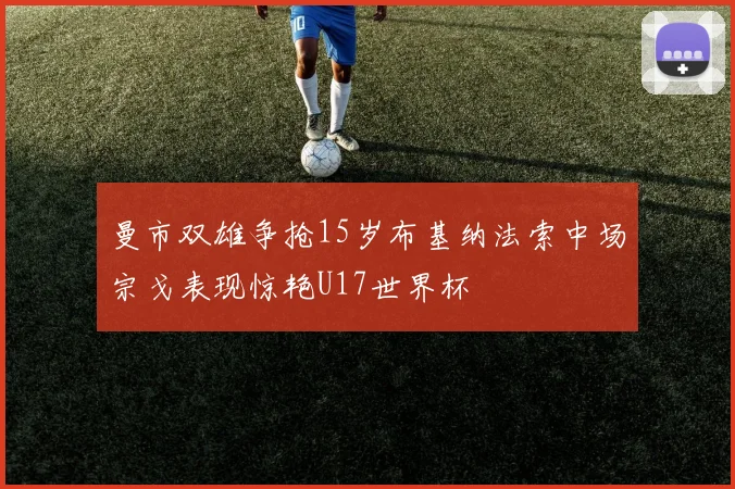 曼市双雄争抢15岁布基纳法索中场宗戈表现惊艳U17世界杯