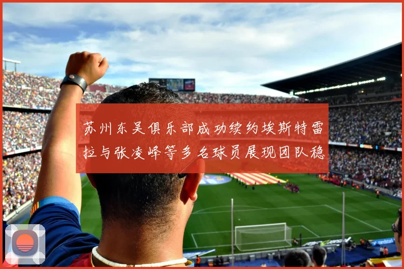 苏州东吴俱乐部成功续约埃斯特雷拉与张凌峰等多名球员展现团队稳定性