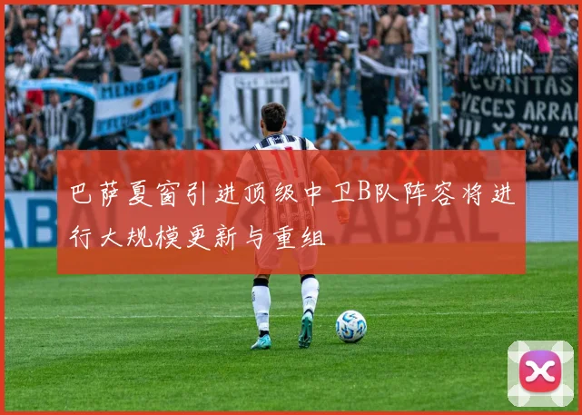 巴萨夏窗引进顶级中卫B队阵容将进行大规模更新与重组
