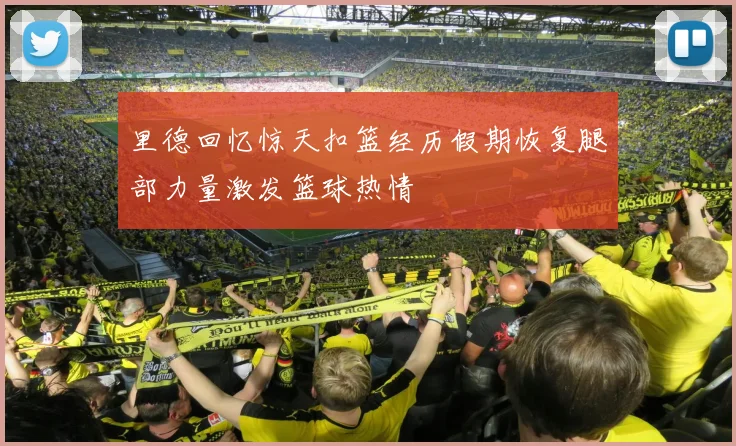 里德回忆惊天扣篮经历假期恢复腿部力量激发篮球热情