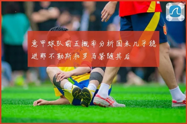意甲球队前五概率分析国米几乎稳进那不勒斯和罗马紧随其后