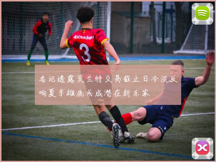 名记透露莫兰特交易截止日冷淡反响夏季雄鹿或成潜在新东家