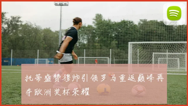 托蒂盛赞穆帅引领罗马重返巅峰再夺欧洲奖杯荣耀