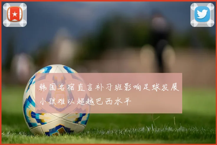 韩国名宿直言补习班影响足球发展小孩难以超越巴西水平