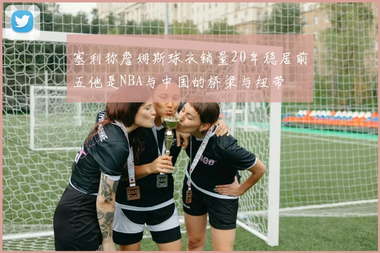 塞利称詹姆斯球衣销量20年稳居前五他是NBA与中国的桥梁与纽带