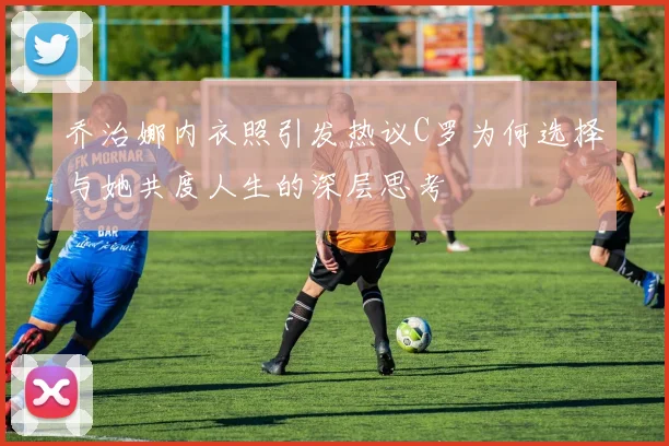 乔治娜内衣照引发热议C罗为何选择与她共度人生的深层思考