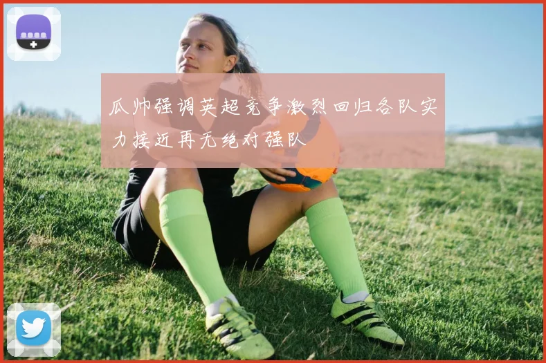 瓜帅强调英超竞争激烈回归各队实力接近再无绝对强队
