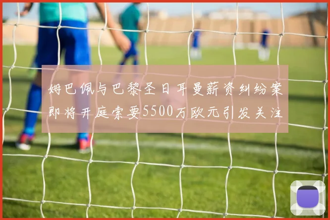 姆巴佩与巴黎圣日耳曼薪资纠纷案即将开庭索要5500万欧元引发关注