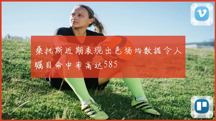桑托斯近期表现出色场均数据令人瞩目命中率高达585